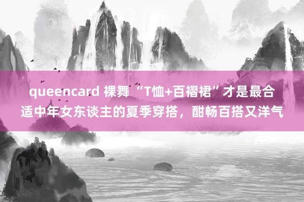 queencard 裸舞 “T恤+百褶裙”才是最合适中年女东谈主的夏季穿搭，酣畅百搭又洋气