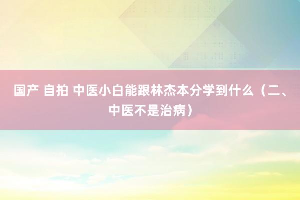 国产 自拍 中医小白能跟林杰本分学到什么（二、中医不是治病）