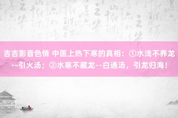 吉吉影音色情 中医上热下寒的真相：①水浅不养龙--引火汤；②水寒不藏龙--白通汤，引龙归海！