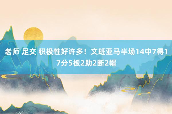 老师 足交 积极性好许多！文班亚马半场14中7得17分5板2助2断2帽