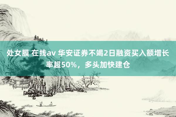 处女膜 在线av 华安证券不竭2日融资买入额增长率超50%，多头加快建仓