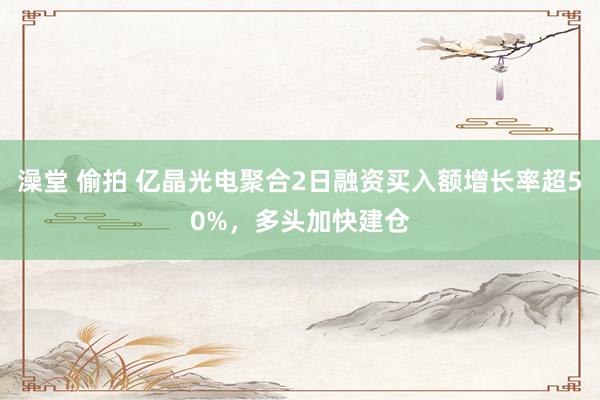 澡堂 偷拍 亿晶光电聚合2日融资买入额增长率超50%，多头加快建仓