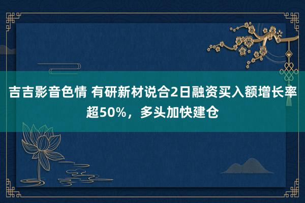 吉吉影音色情 有研新材说合2日融资买入额增长率超50%，多头加快建仓