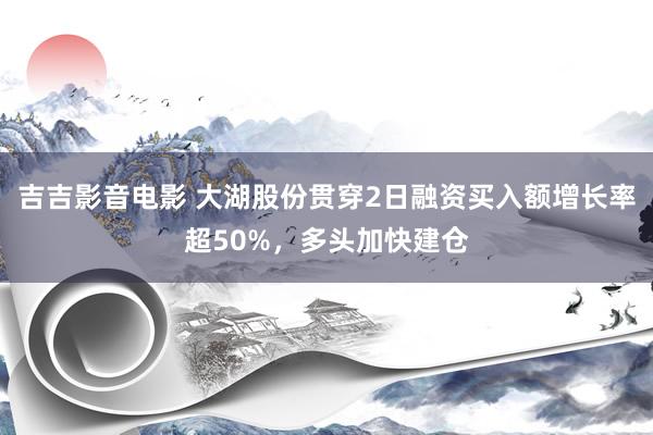 吉吉影音电影 大湖股份贯穿2日融资买入额增长率超50%，多头加快建仓