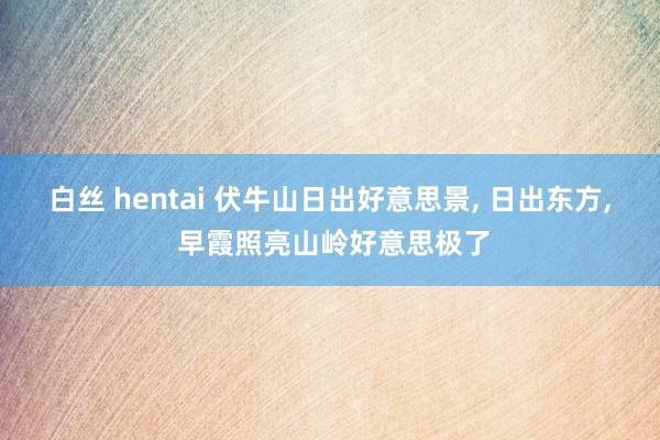 白丝 hentai 伏牛山日出好意思景， 日出东方， 早霞照亮山岭好意思极了