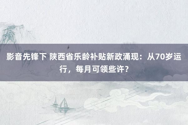 影音先锋下 陕西省乐龄补贴新政涌现：从70岁运行，每月可领些许？