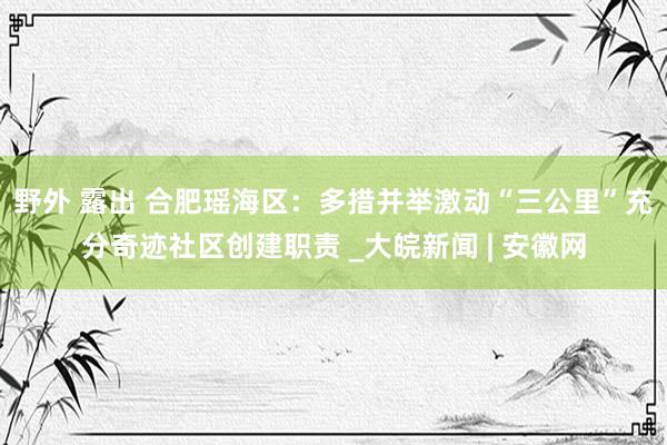 野外 露出 合肥瑶海区：多措并举激动“三公里”充分奇迹社区创建职责 _大皖新闻 | 安徽网