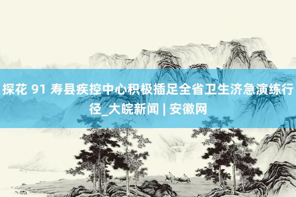 探花 91 寿县疾控中心积极插足全省卫生济急演练行径_大皖新闻 | 安徽网