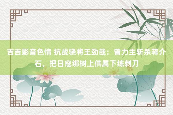 吉吉影音色情 抗战骁将王劲哉：曾力主斩杀蒋介石，把日寇绑树上供属下练刺刀