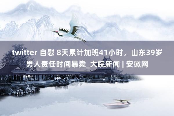 twitter 自慰 8天累计加班41小时，山东39岁男人责任时间暴毙_大皖新闻 | 安徽网