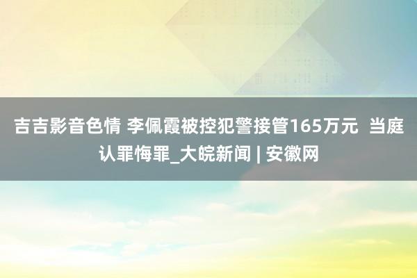 吉吉影音色情 李佩霞被控犯警接管165万元  当庭认罪悔罪_大皖新闻 | 安徽网