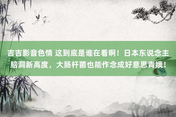 吉吉影音色情 这到底是谁在看啊！日本东说念主脑洞新高度，大肠杆菌也能作念成好意思青娥！