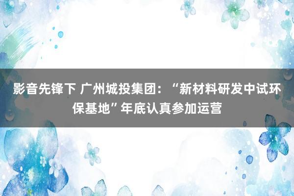 影音先锋下 广州城投集团：“新材料研发中试环保基地”年底认真