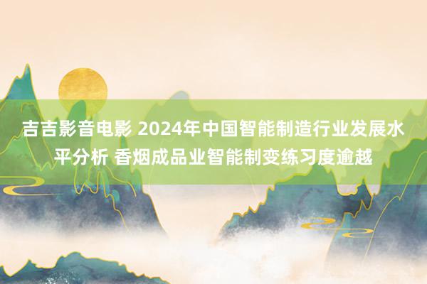 吉吉影音电影 2024年中国智能制造行业发展水平分析 香烟成