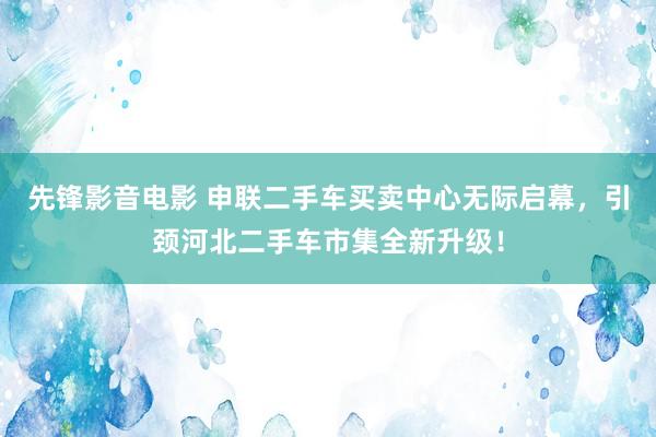 先锋影音电影 申联二手车买卖中心无际启幕，引颈河北二手车市集全新升级！