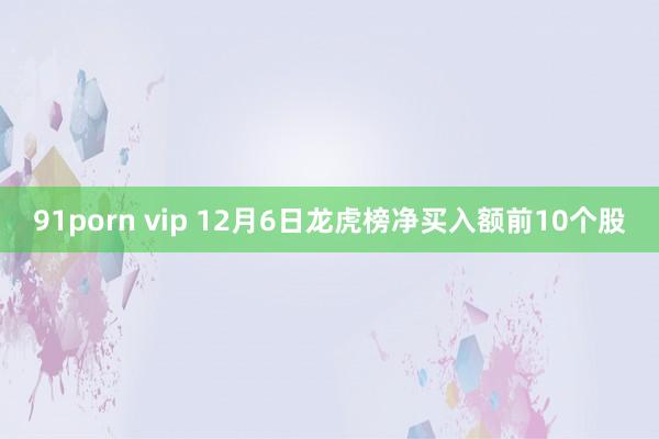 91porn vip 12月6日龙虎榜净买入额前10个股