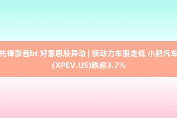 先锋影音bt 好意思股异动 | 新动力车股走低 小鹏汽车(XPEV.US)跌超3.7%