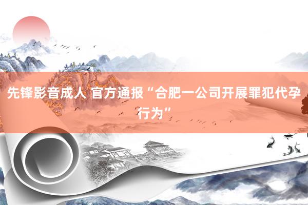 先锋影音成人 官方通报“合肥一公司开展罪犯代孕行为”