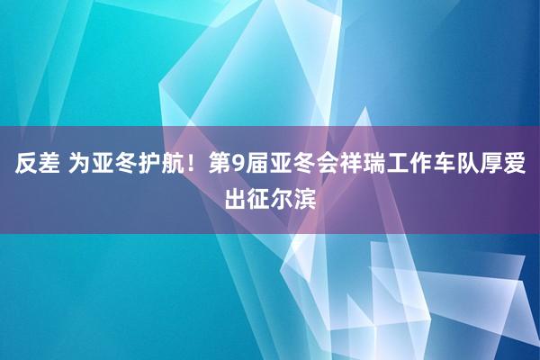 反差 为亚冬护航！第9届亚冬会祥瑞工作车队厚爱出征尔滨