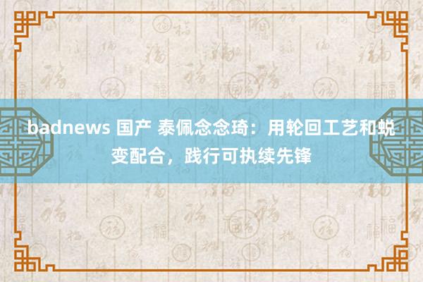 badnews 国产 泰佩念念琦：用轮回工艺和蜕变配合，践行可执续先锋