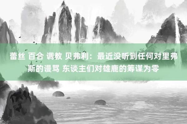 蕾丝 百合 调教 贝弗利：最近没听到任何对里弗斯的谩骂 东谈主们对雄鹿的筹谋为零