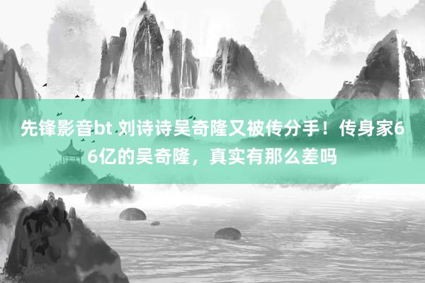 先锋影音bt 刘诗诗吴奇隆又被传分手！传身家66亿的吴奇隆，真实有那么差吗