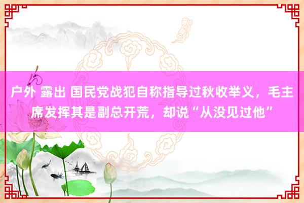 户外 露出 国民党战犯自称指导过秋收举义，毛主席发挥其是副总