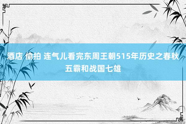 酒店 偷拍 连气儿看完东周王朝515年历史之春秋五霸和战国七