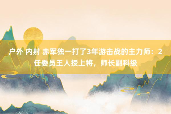 户外 内射 赤军独一打了3年游击战的主力师：2任委员王人授上将，师长副科级