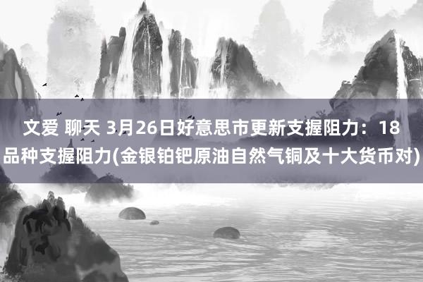 文爱 聊天 3月26日好意思市更新支握阻力：18品种支握阻力(金银铂钯原油自然气铜及十大货币对)