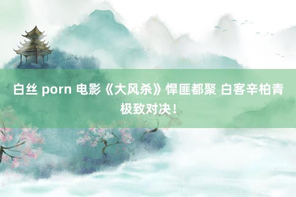 白丝 porn 电影《大风杀》悍匪都聚 白客辛柏青极致对决！