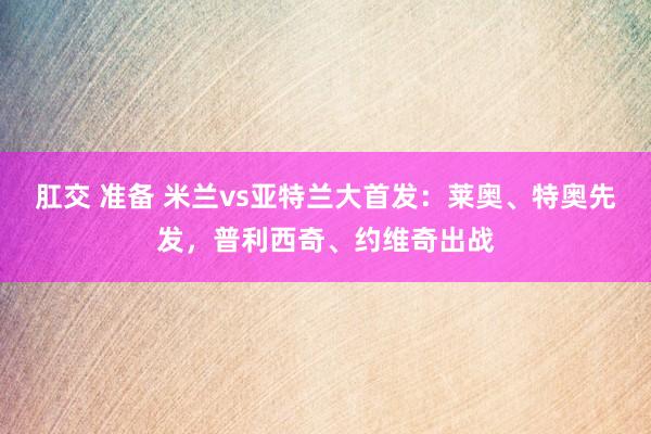 肛交 准备 米兰vs亚特兰大首发：莱奥、特奥先发，普利西奇、
